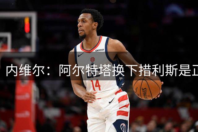 内维尔：阿尔特塔换下措利斯是正确决定，他在卡什防守下很挣扎